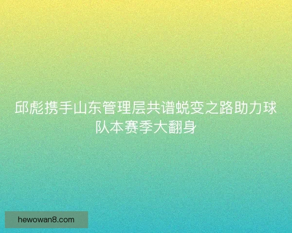 邱彪携手山东管理层共谱蜕变之路助力球队本赛季大翻身