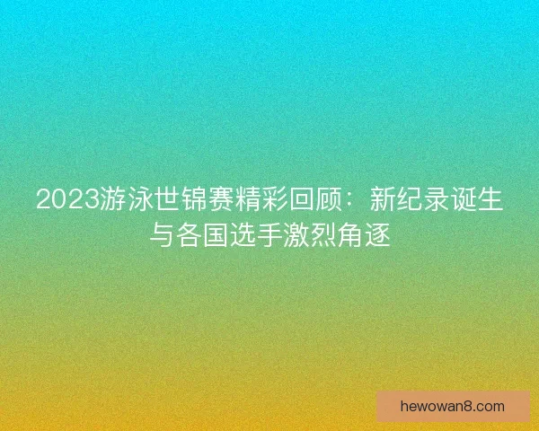 2023游泳世锦赛精彩回顾：新纪录诞生与各国选手激烈角逐