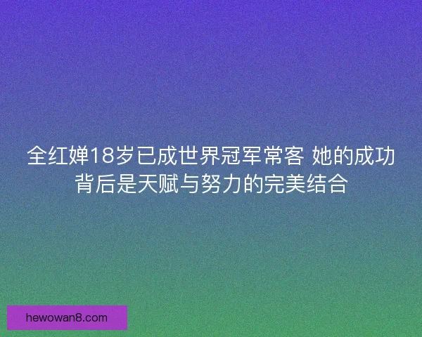 全红婵18岁已成世界冠军常客 她的成功背后是天赋与努力的完美结合