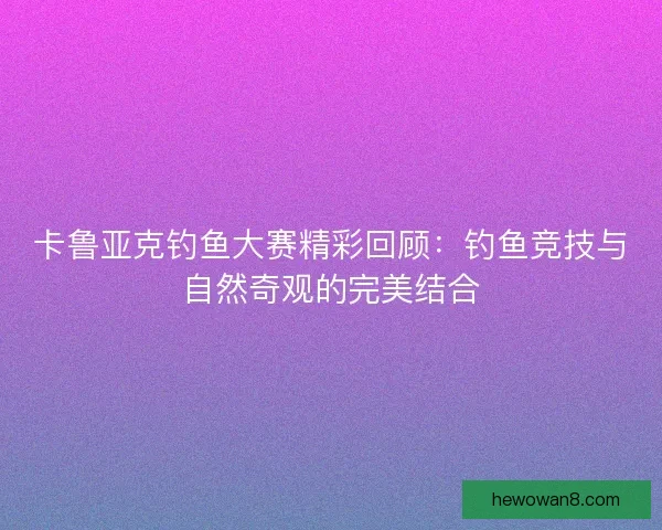卡鲁亚克钓鱼大赛精彩回顾：钓鱼竞技与自然奇观的完美结合