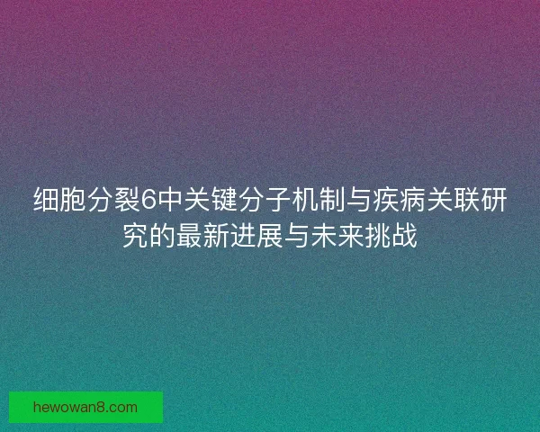 细胞分裂6中关键分子机制与疾病关联研究的最新进展与未来挑战