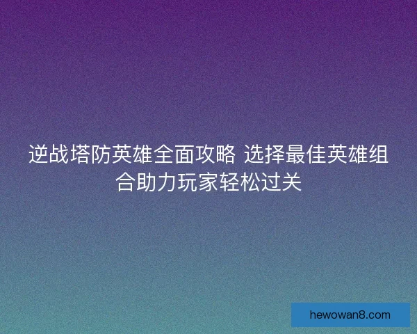 逆战塔防英雄全面攻略 选择最佳英雄组合助力玩家轻松过关