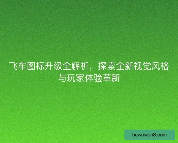 飞车图标升级全解析，探索全新视觉风格与玩家体验革新