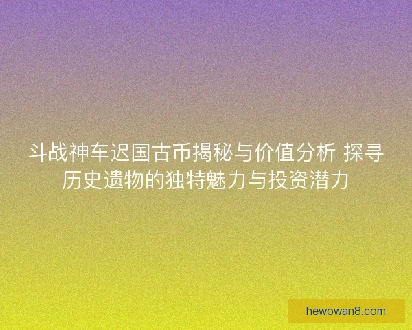 斗战神车迟国古币揭秘与价值分析 探寻历史遗物的独特魅力与投资潜力