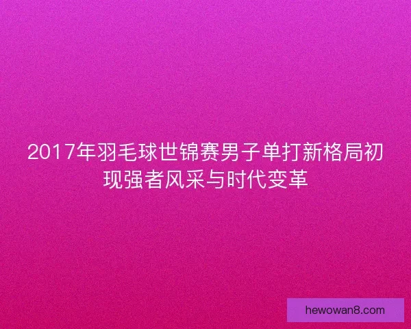 2017年羽毛球世锦赛男子单打新格局初现强者风采与时代变革