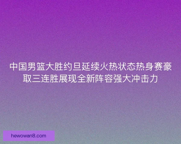 中国男篮大胜约旦延续火热状态热身赛豪取三连胜展现全新阵容强大冲击力 中国男篮大胜约旦延续火热状态热身赛豪取三连胜展现全新阵容强大冲击力