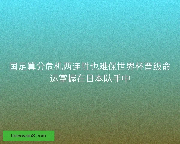 国足算分危机两连胜也难保世界杯晋级命运掌握在日本队手中