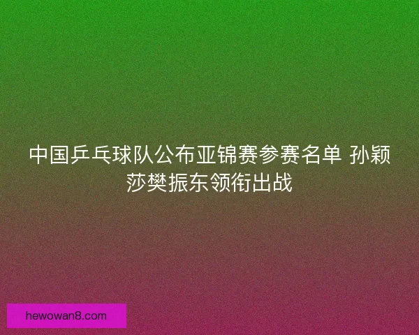 中国乒乓球队公布亚锦赛参赛名单 孙颖莎樊振东领衔出战