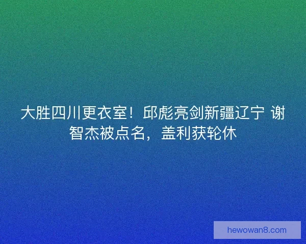 大胜四川更衣室！邱彪亮剑新疆辽宁 谢智杰被点名，盖利获轮休