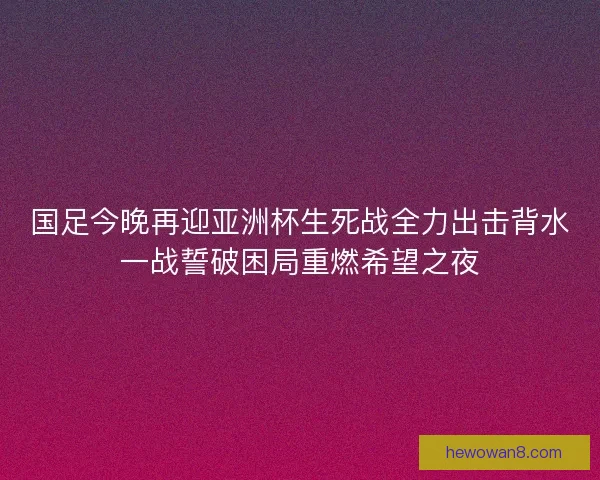国足今晚再迎亚洲杯生死战全力出击背水一战誓破困局重燃希望之夜
