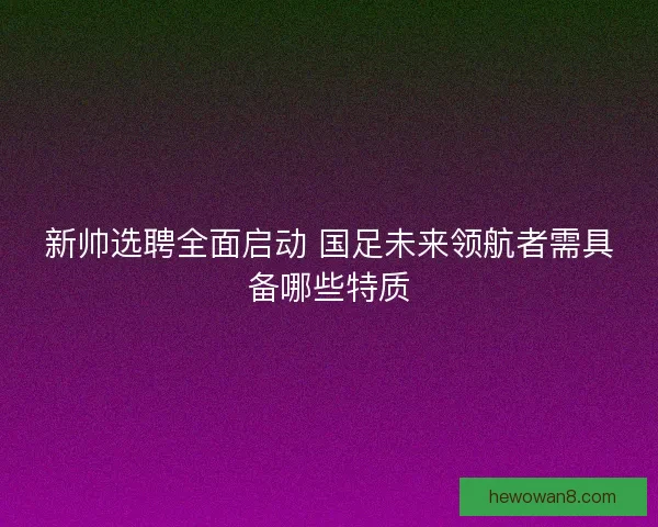 新帅选聘全面启动 国足未来领航者需具备哪些特质