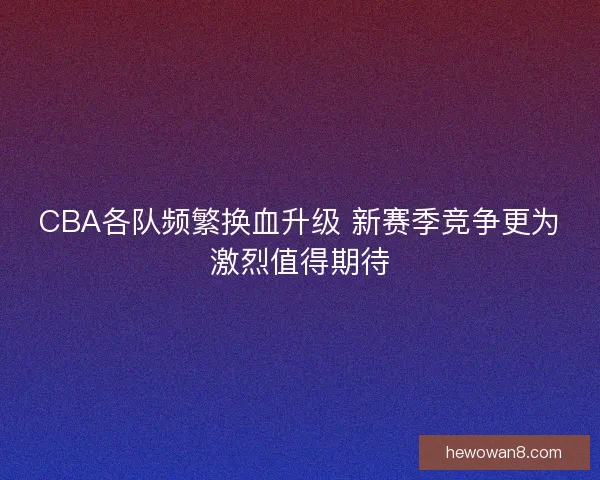 CBA各队频繁换血升级 新赛季竞争更为激烈值得期待
