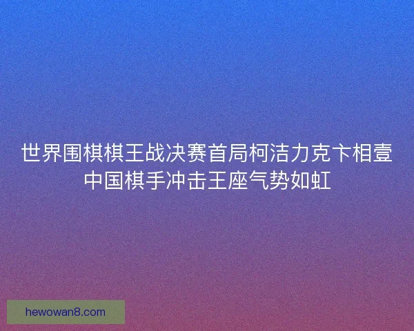 世界围棋棋王战决赛首局柯洁力克卞相壹中国棋手冲击王座气势如虹