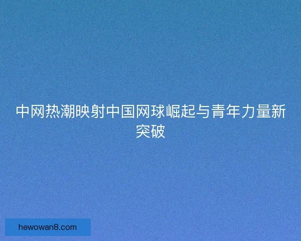 中网热潮映射中国网球崛起与青年力量新突破