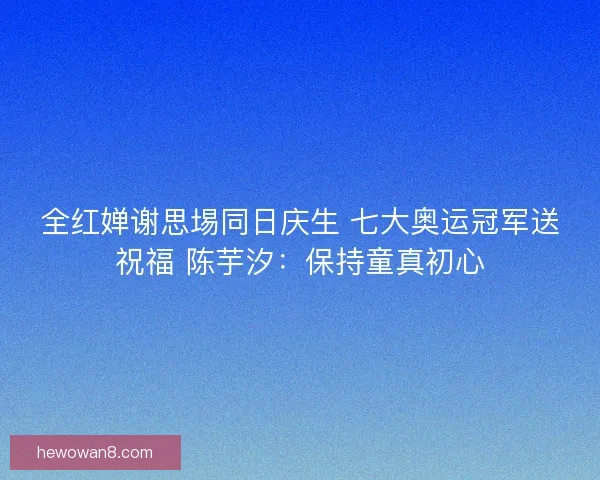 全红婵谢思埸同日庆生 七大奥运冠军送祝福 陈芋汐：保持童真初心