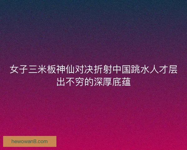 女子三米板神仙对决折射中国跳水人才层出不穷的深厚底蕴