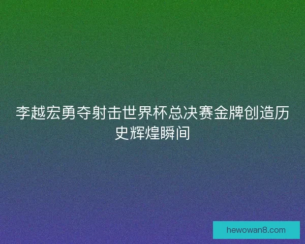 李越宏勇夺射击世界杯总决赛金牌创造历史辉煌瞬间