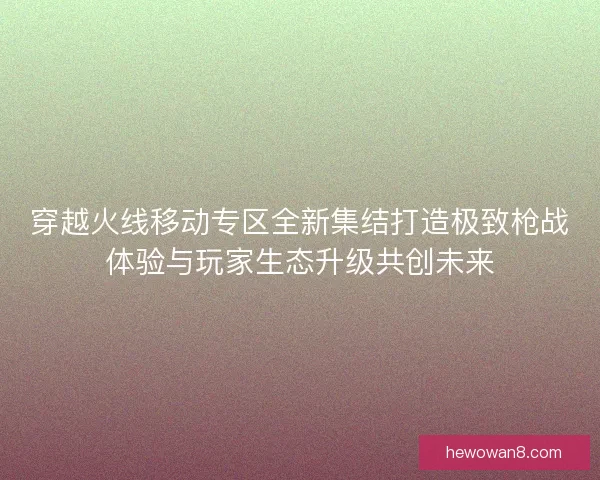 穿越火线移动专区全新集结打造极致枪战体验与玩家生态升级共创未来