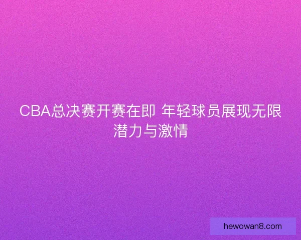 CBA总决赛开赛在即 年轻球员展现无限潜力与激情