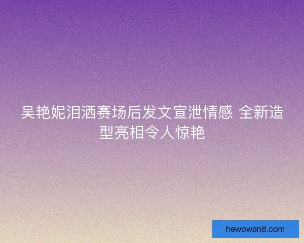 吴艳妮泪洒赛场后发文宣泄情感 全新造型亮相令人惊艳