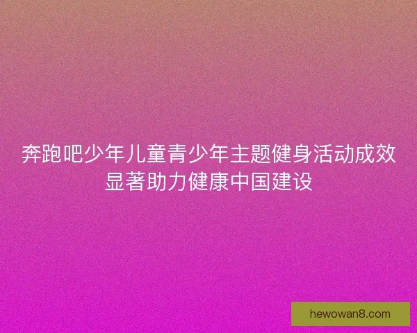 奔跑吧少年儿童青少年主题健身活动成效显著助力健康中国建设