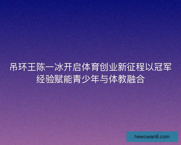 吊环王陈一冰开启体育创业新征程以冠军经验赋能青少年与体教融合 吊环王陈一冰开启体育创业新征程以冠军经验赋能青少年与体教融合