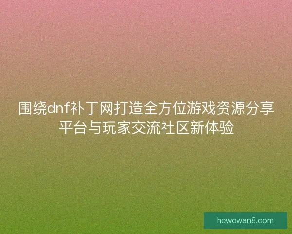 围绕dnf补丁网打造全方位游戏资源分享平台与玩家交流社区新体验