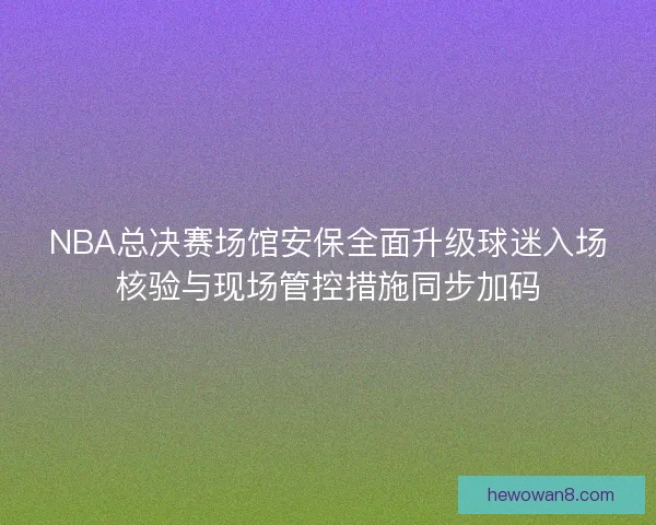 NBA总决赛场馆安保全面升级球迷入场核验与现场管控措施同步加码