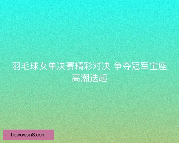 羽毛球女单决赛精彩对决 争夺冠军宝座高潮迭起 羽毛球女单决赛精彩对决 争夺冠军宝座高潮迭起