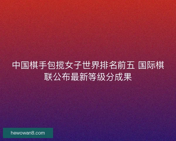 中国棋手包揽女子世界排名前五 国际棋联公布最新等级分成果