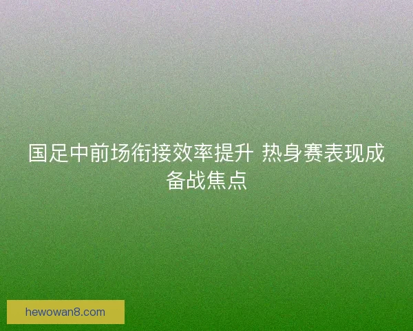 国足中前场衔接效率提升 热身赛表现成备战焦点